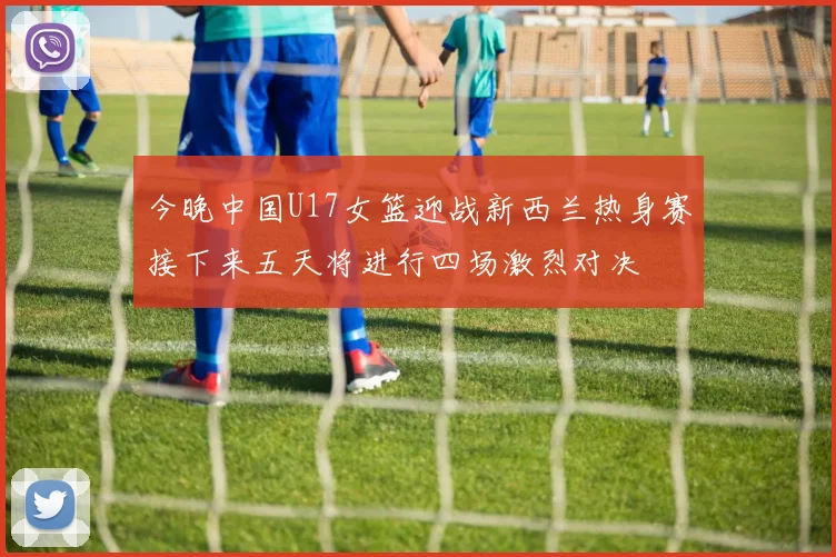 今晚中国U17女篮迎战新西兰热身赛接下来五天将进行四场激烈对决