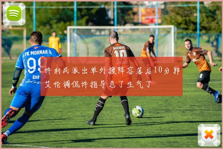 许利民派出单外援阵容落后10分郭艾伦调侃许指导急了生气了