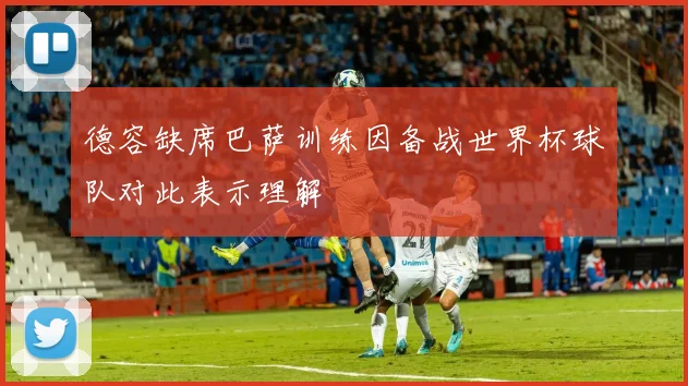 德容缺席巴萨训练因备战世界杯球队对此表示理解