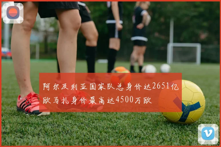 阿尔及利亚国家队总身价达2651亿欧马扎身价最高达4500万欧
