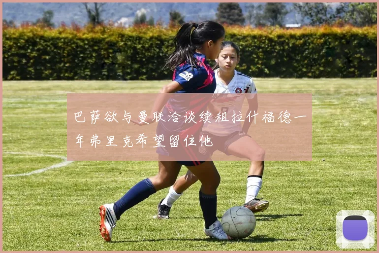 巴萨欲与曼联洽谈续租拉什福德一年弗里克希望留住他