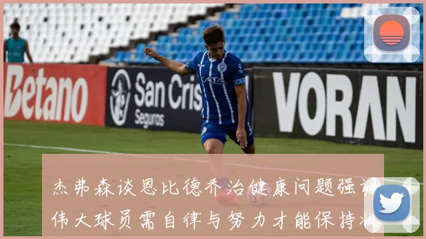 杰弗森谈恩比德乔治健康问题强调伟大球员需自律与努力才能保持状态