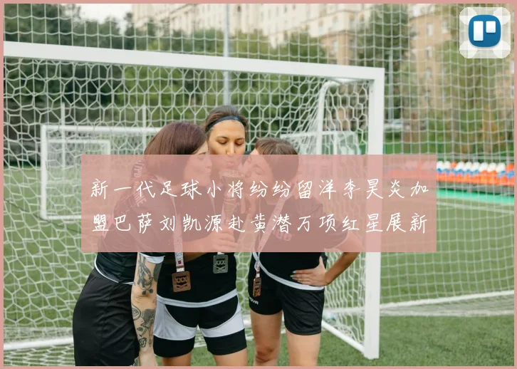 新一代足球小将纷纷留洋李昊炎加盟巴萨刘凯源赴黄潜万项红星展新希望