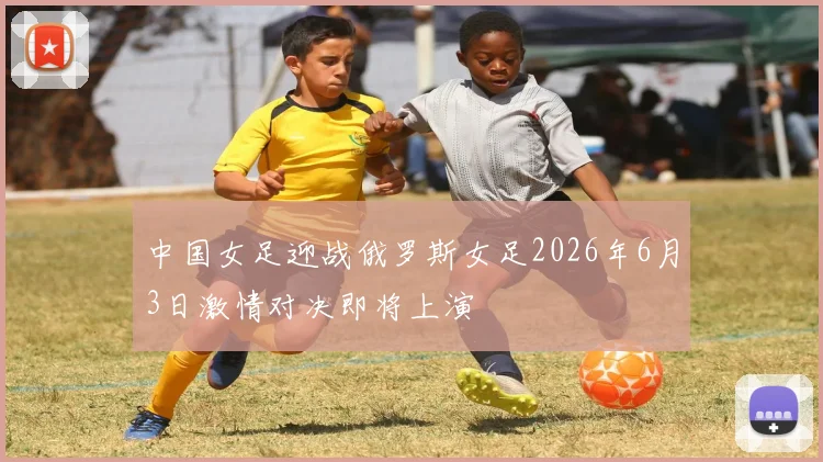 中国女足迎战俄罗斯女足2026年6月3日激情对决即将上演