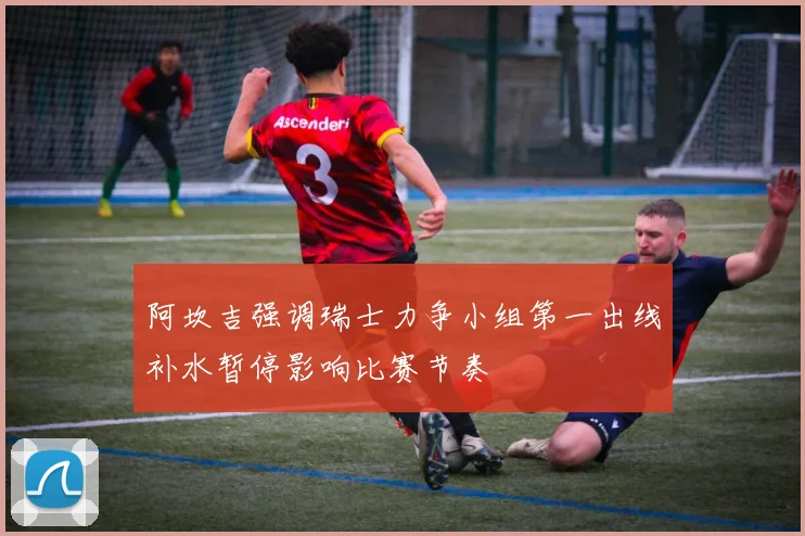 阿坎吉强调瑞士力争小组第一出线补水暂停影响比赛节奏